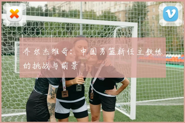 乔尔杰维奇：中国男篮新任主教练的挑战与前景