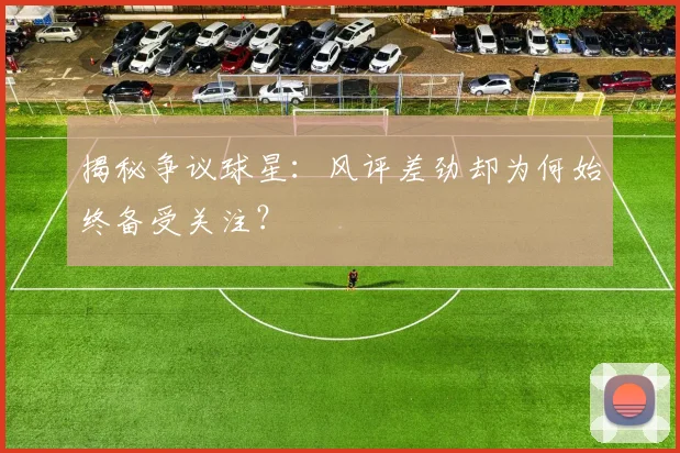 揭秘争议球星：风评差劲却为何始终备受关注？