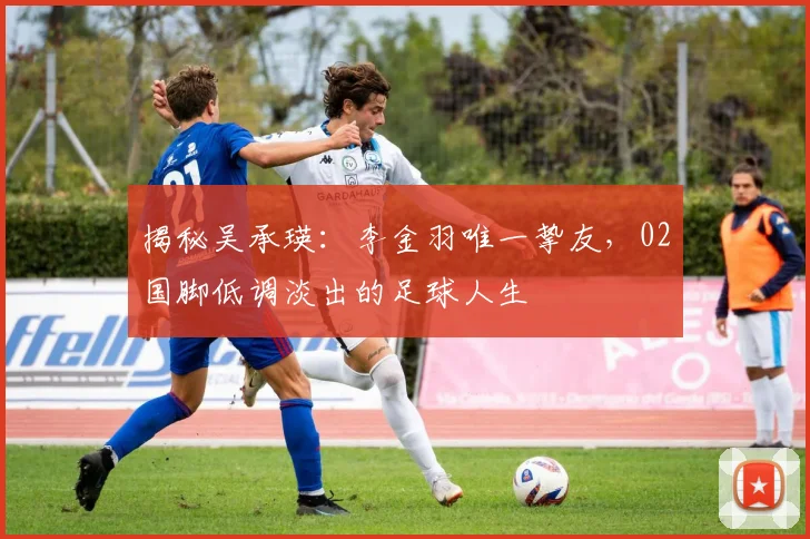 揭秘吴承瑛：李金羽唯一挚友，02国脚低调淡出的足球人生