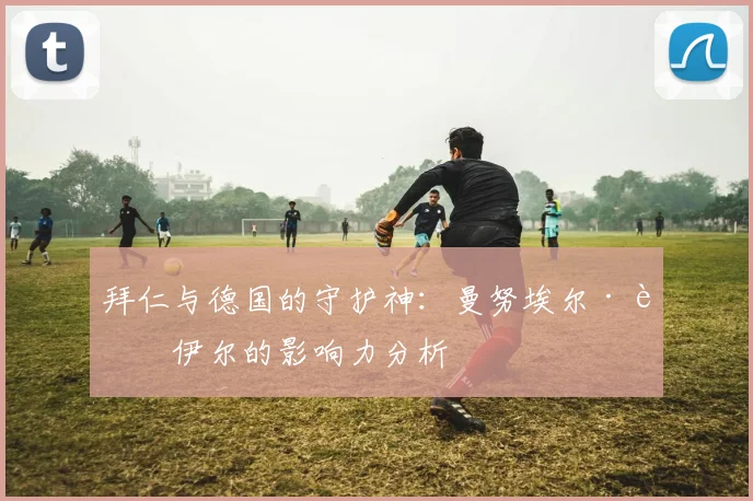 拜仁与德国的守护神：曼努埃尔·诺伊尔的影响力分析