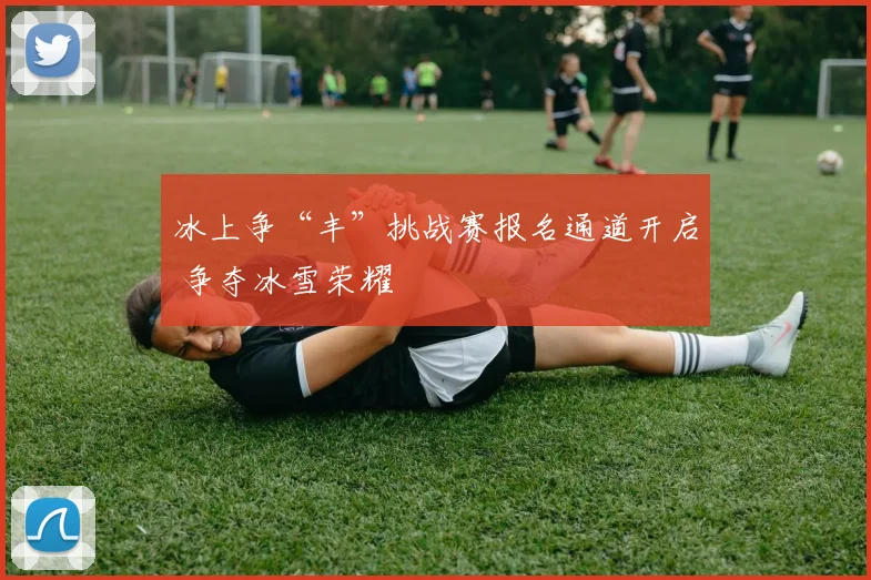 冰上争“丰”挑战赛报名通道开启 争夺冰雪荣耀