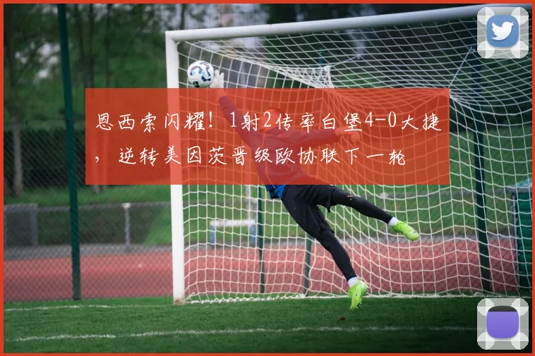 恩西索闪耀！1射2传率白堡4-0大捷，逆转美因茨晋级欧协联下一轮
