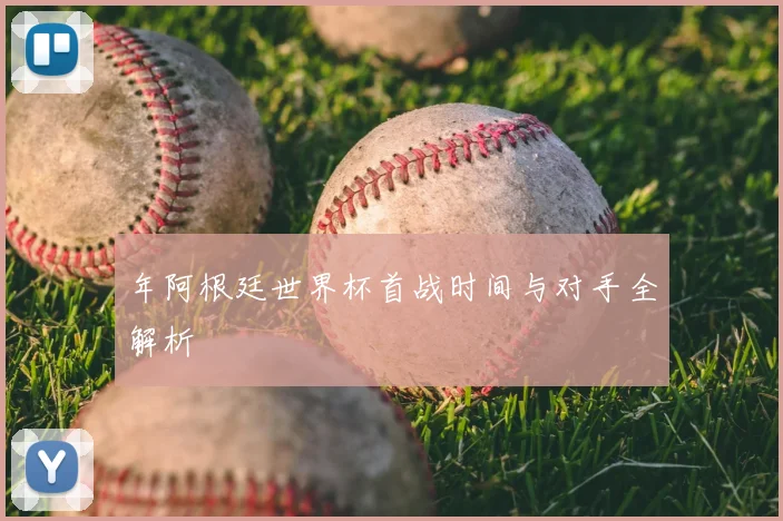 年阿根廷世界杯首战时间与对手全解析