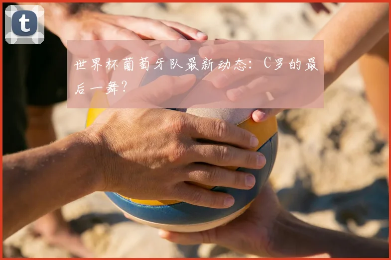 世界杯葡萄牙队最新动态:C罗的最后一舞?