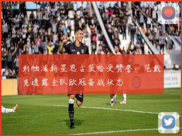 利物浦新星恩古莫哈受赞誉，范戴克透露全队欧冠备战状态