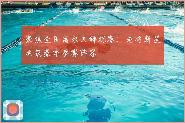 聚焦全国高尔夫锦标赛：老将新星共筑豪华参赛阵容