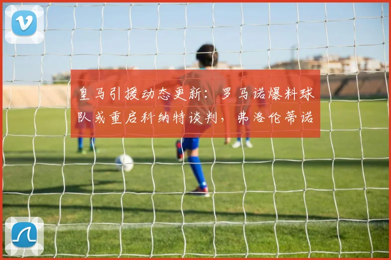 皇马引援动态更新：罗马诺爆料球队或重启科纳特谈判，弗洛伦蒂诺确认巴尔韦德楚阿梅尼2026年前留队计划