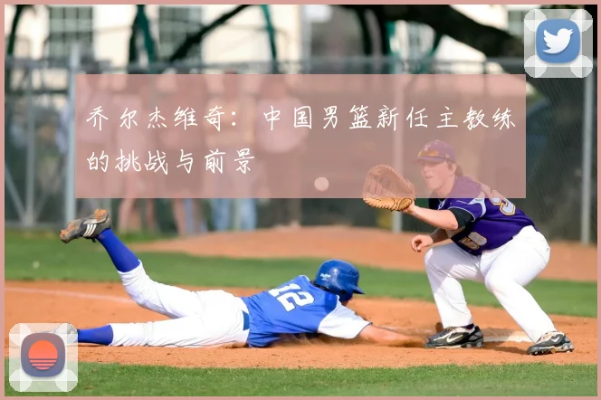 乔尔杰维奇：中国男篮新任主教练的挑战与前景
