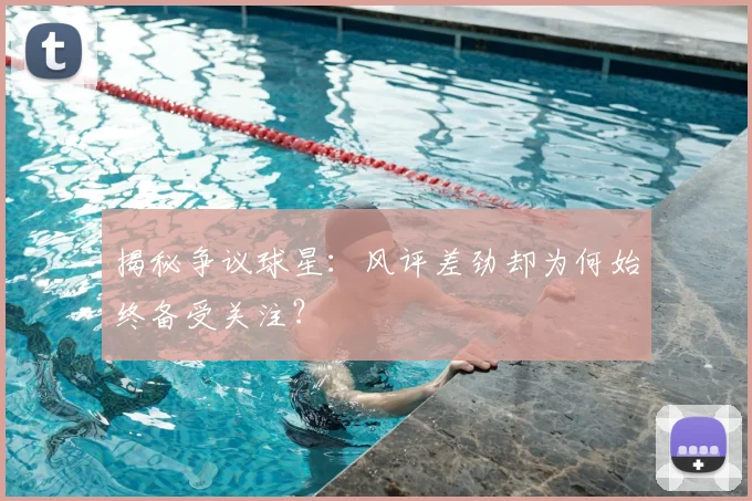 揭秘争议球星：风评差劲却为何始终备受关注？