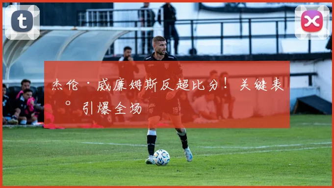 杰伦·威廉姆斯反超比分！关键表现引爆全场
