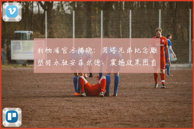 利物浦官方揭晓:若塔兄弟纪念雕塑将永驻安菲尔德,震撼效果图首发