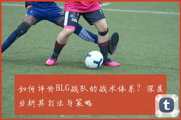 如何评价BLG战队的战术体系？深度分析其打法与策略