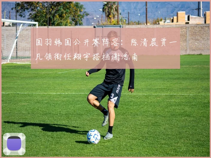 国羽韩国公开赛阵容:陈清晨贾一凡领衔任翔宇搭档谢浩南